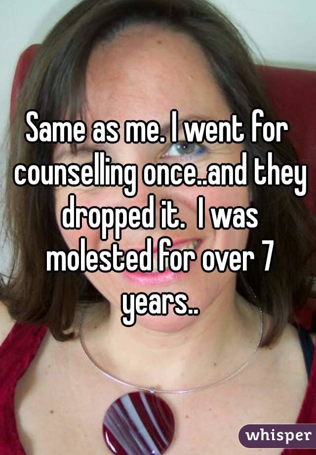 Same as me. I went for counselling once..and they dropped it.  I was molested for over 7 years..
