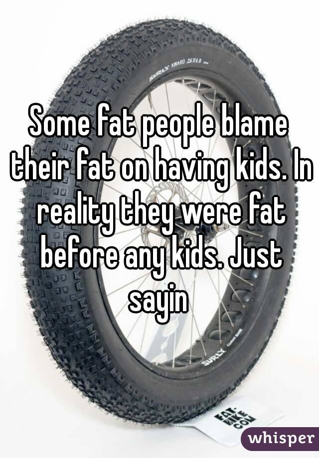 Some fat people blame their fat on having kids. In reality they were fat before any kids. Just sayin 