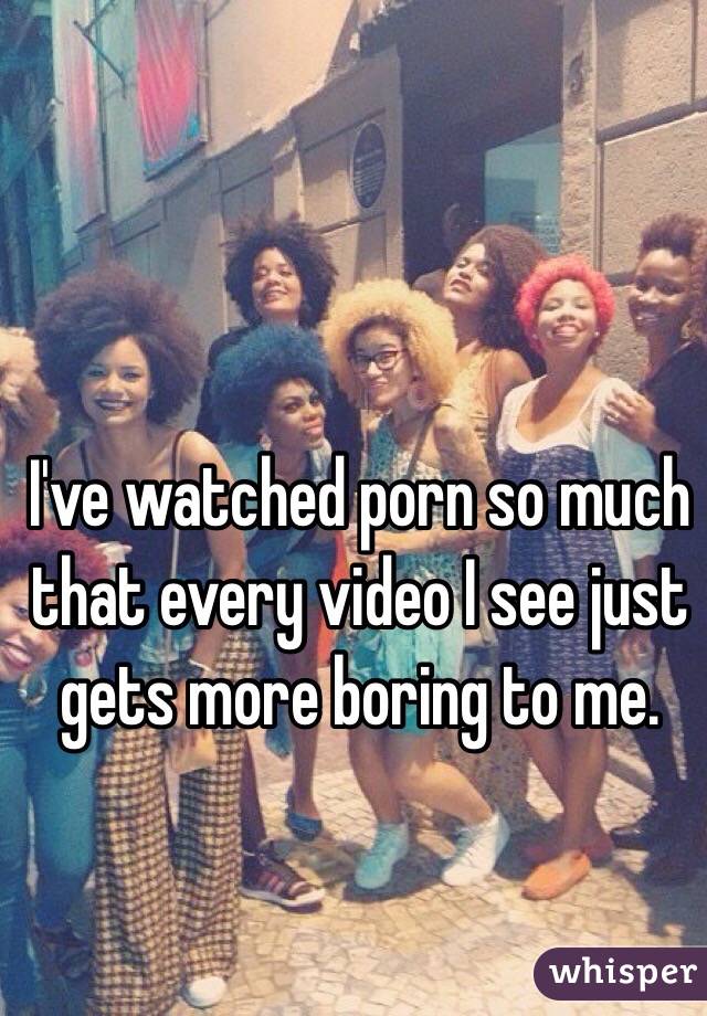 I've watched porn so much that every video I see just gets more boring to me. 