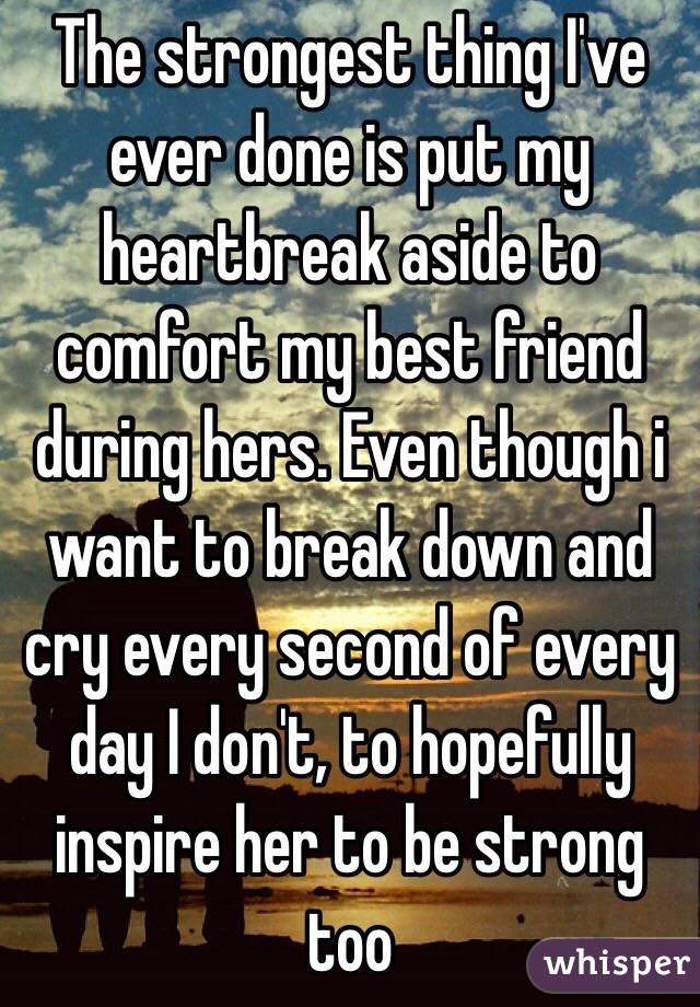 The strongest thing I've ever done is put my heartbreak aside to comfort my best friend during hers. Even though i want to break down and cry every second of every day I don't, to hopefully inspire her to be strong too