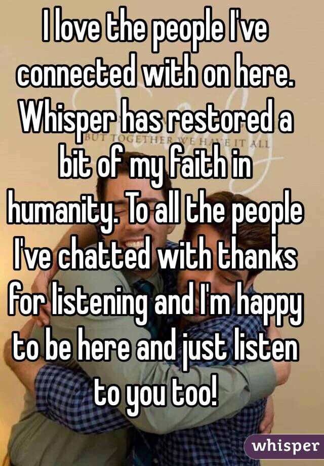 I love the people I've connected with on here. Whisper has restored a bit of my faith in humanity. To all the people I've chatted with thanks for listening and I'm happy to be here and just listen to you too! 
