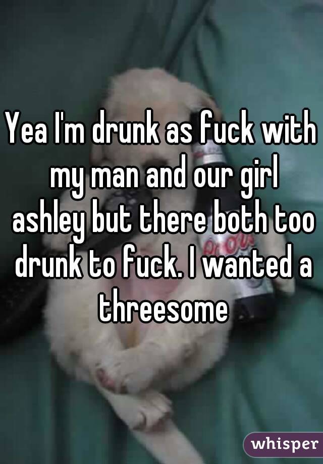 Yea I'm drunk as fuck with my man and our girl ashley but there both too drunk to fuck. I wanted a threesome