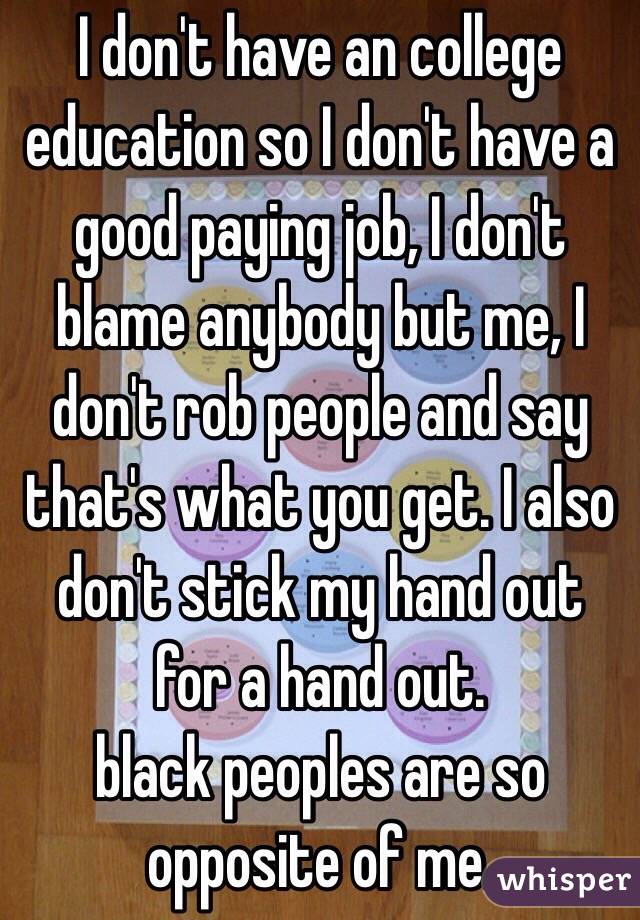 I don't have an college education so I don't have a good paying job, I don't blame anybody but me, I don't rob people and say that's what you get. I also don't stick my hand out for a hand out. 
black peoples are so opposite of me. 