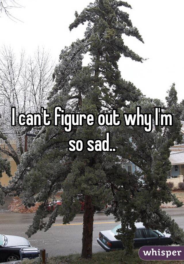 I can't figure out why I'm so sad..