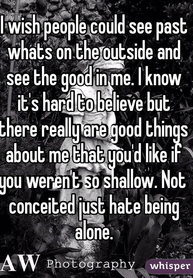 I wish people could see past whats on the outside and see the good in me. I know it's hard to believe but there really are good things about me that you'd like if you weren't so shallow. Not conceited just hate being alone. 