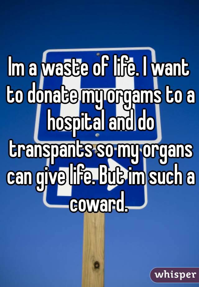 Im a waste of life. I want to donate my orgams to a hospital and do transpants so my organs can give life. But im such a coward. 