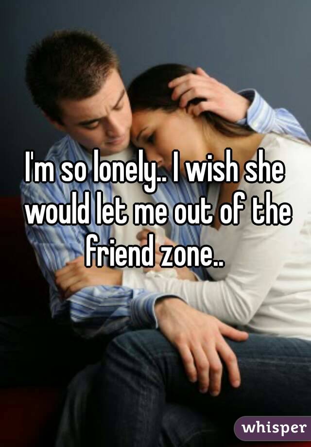 I'm so lonely.. I wish she would let me out of the friend zone.. 