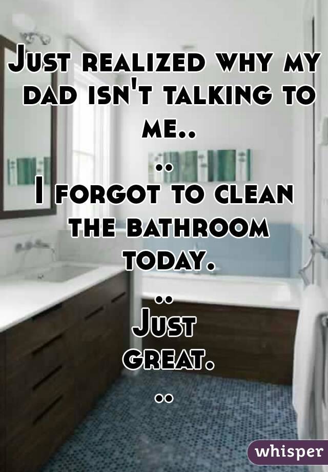 Just realized why my dad isn't talking to me....
I forgot to clean the bathroom today...
Just great...

