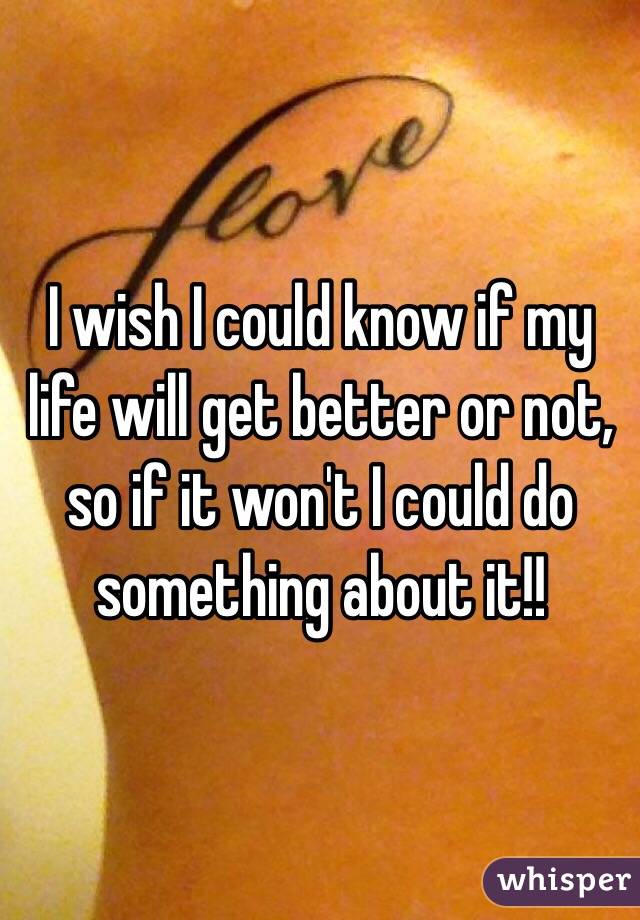 I wish I could know if my life will get better or not, so if it won't I could do something about it!!
