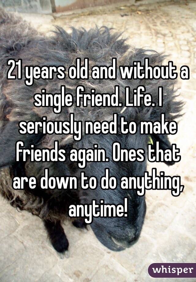 21 years old and without a single friend. Life. I seriously need to make friends again. Ones that are down to do anything, anytime!