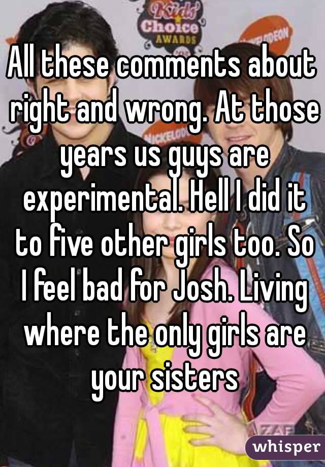 All these comments about right and wrong. At those years us guys are experimental. Hell I did it to five other girls too. So I feel bad for Josh. Living where the only girls are your sisters