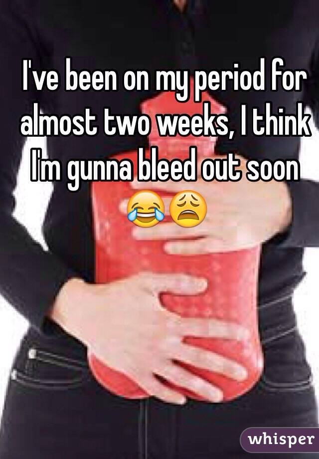 I've been on my period for almost two weeks, I think I'm gunna bleed out soon 😂😩