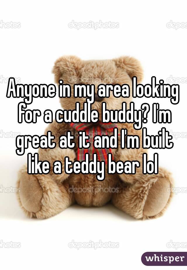 Anyone in my area looking for a cuddle buddy? I'm great at it and I'm built like a teddy bear lol 