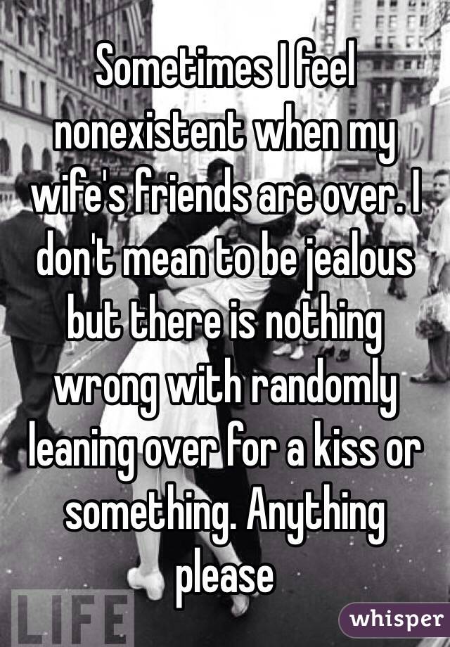 Sometimes I feel nonexistent when my wife's friends are over. I don't mean to be jealous but there is nothing wrong with randomly leaning over for a kiss or something. Anything please