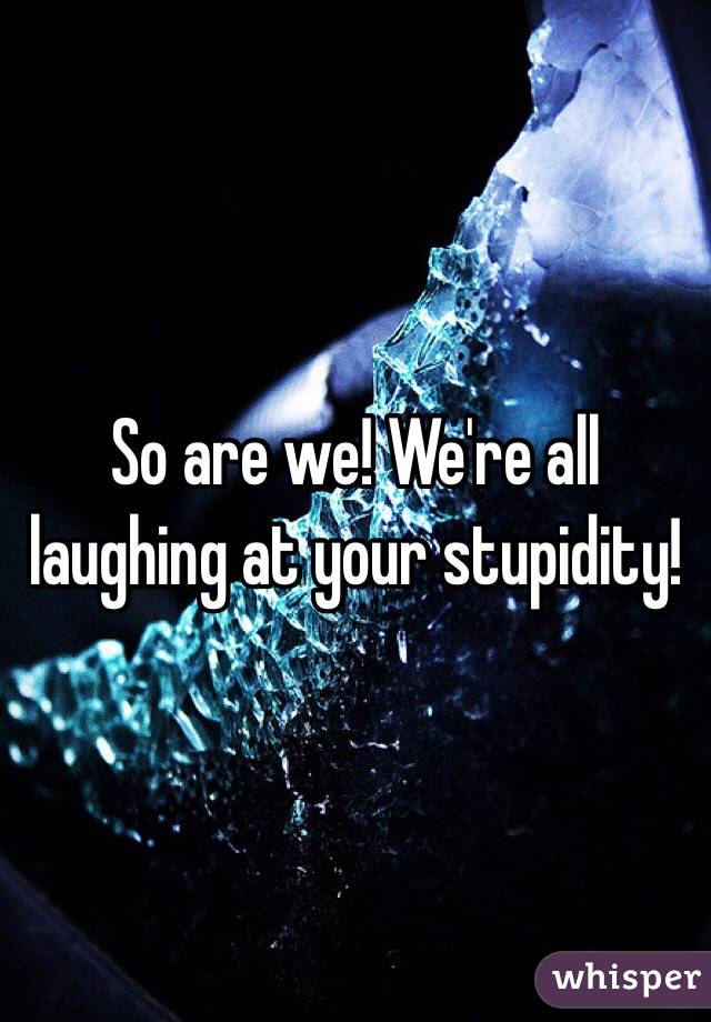 So are we! We're all laughing at your stupidity!