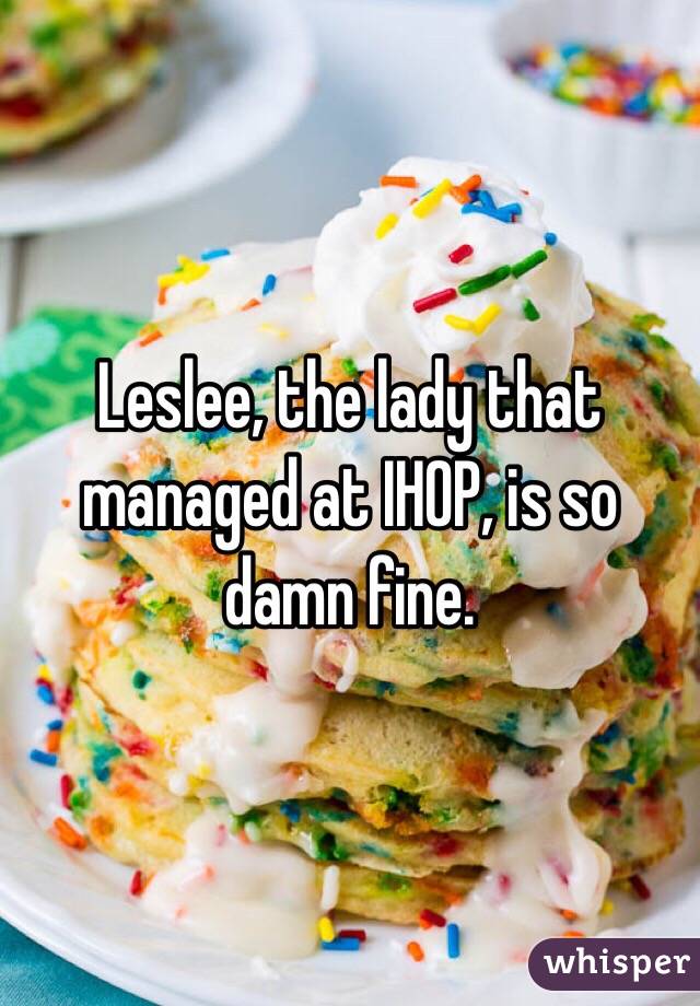 Leslee, the lady that managed at IHOP, is so damn fine. 