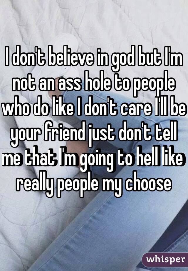 I don't believe in god but I'm not an ass hole to people who do like I don't care I'll be your friend just don't tell me that I'm going to hell like really people my choose 