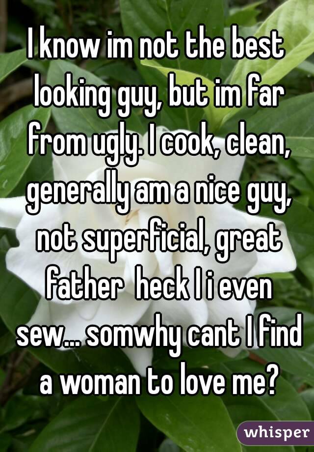 I know im not the best looking guy, but im far from ugly. I cook, clean, generally am a nice guy, not superficial, great father  heck I i even sew... somwhy cant I find a woman to love me?