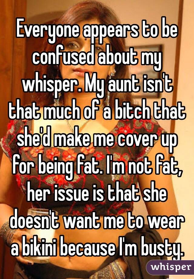 Everyone appears to be confused about my whisper. My aunt isn't that much of a bitch that she'd make me cover up for being fat. I'm not fat, her issue is that she doesn't want me to wear a bikini because I'm busty. 