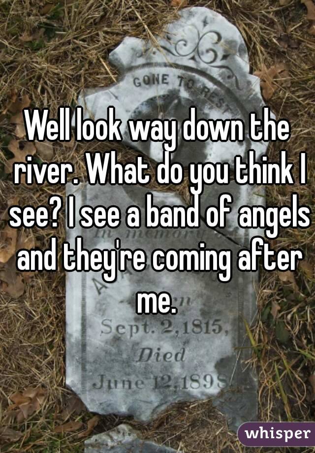 Well look way down the river. What do you think I see? I see a band of angels and they're coming after me. 