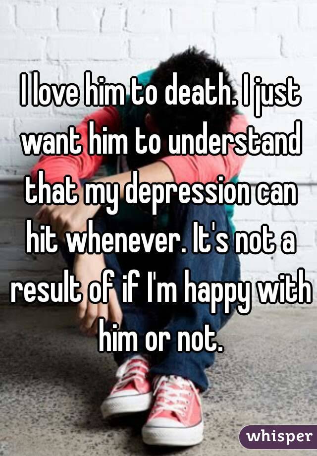  I love him to death. I just want him to understand that my depression can hit whenever. It's not a result of if I'm happy with him or not.