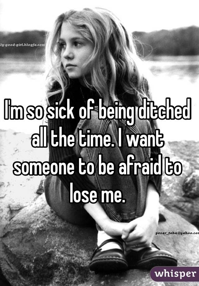 I'm so sick of being ditched all the time. I want someone to be afraid to lose me. 
