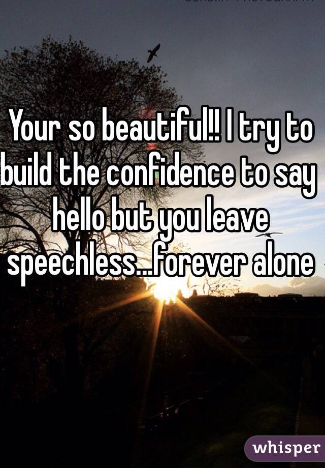 Your so beautiful!! I try to build the confidence to say hello but you leave speechless...forever alone