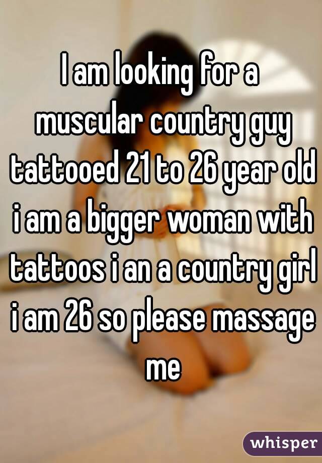 I am looking for a muscular country guy tattooed 21 to 26 year old i am a bigger woman with tattoos i an a country girl i am 26 so please massage me