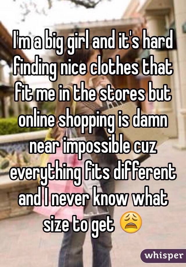 I'm a big girl and it's hard finding nice clothes that fit me in the stores but online shopping is damn near impossible cuz everything fits different and I never know what size to get 😩