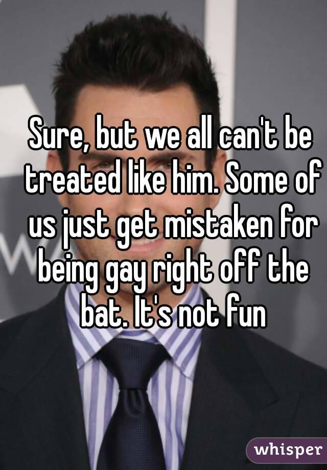 Sure, but we all can't be treated like him. Some of us just get mistaken for being gay right off the bat. It's not fun