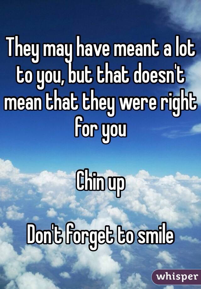 They may have meant a lot to you, but that doesn't mean that they were right for you

Chin up

Don't forget to smile
