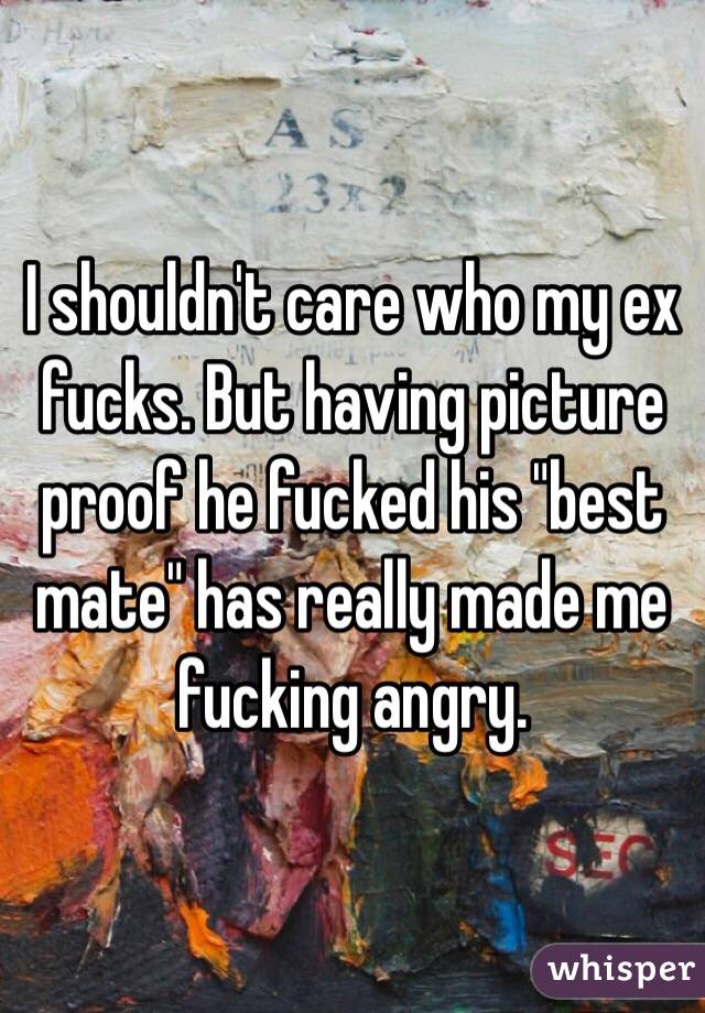 I shouldn't care who my ex fucks. But having picture proof he fucked his "best mate" has really made me fucking angry. 