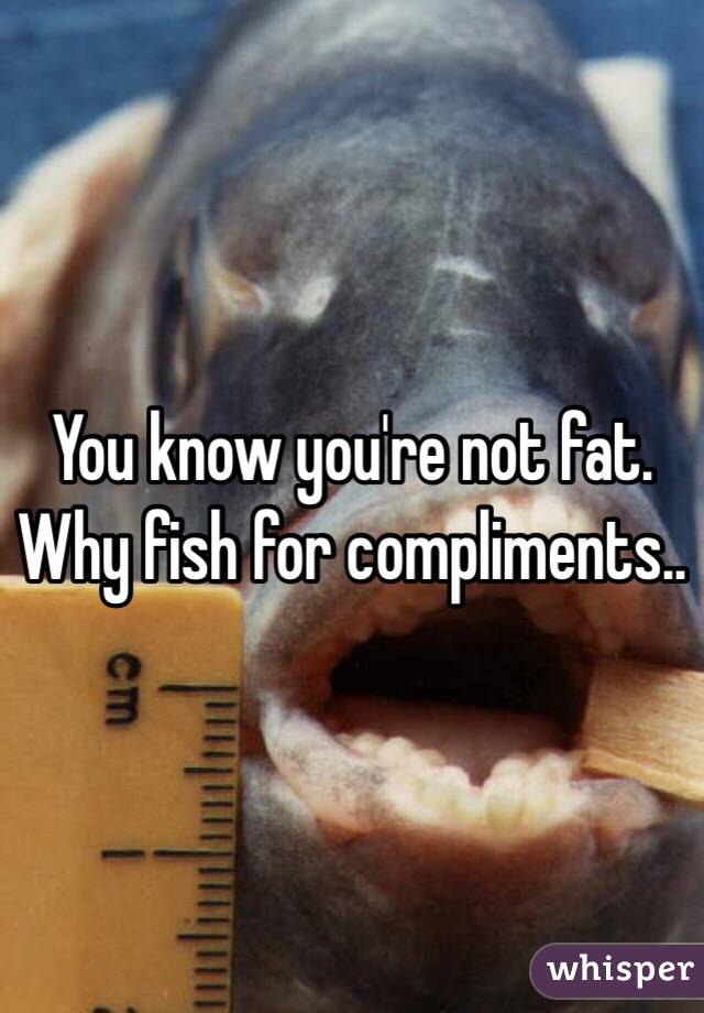 You know you're not fat. Why fish for compliments..