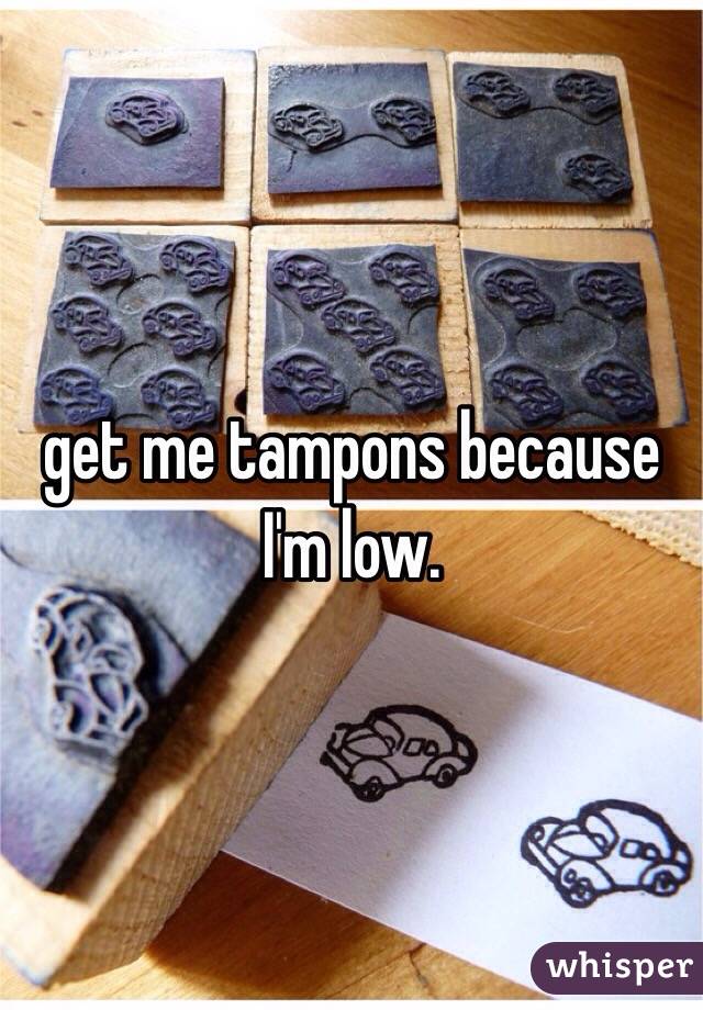 get me tampons because I'm low. 
