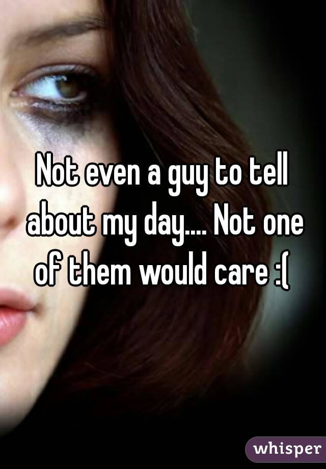 Not even a guy to tell about my day.... Not one of them would care :( 