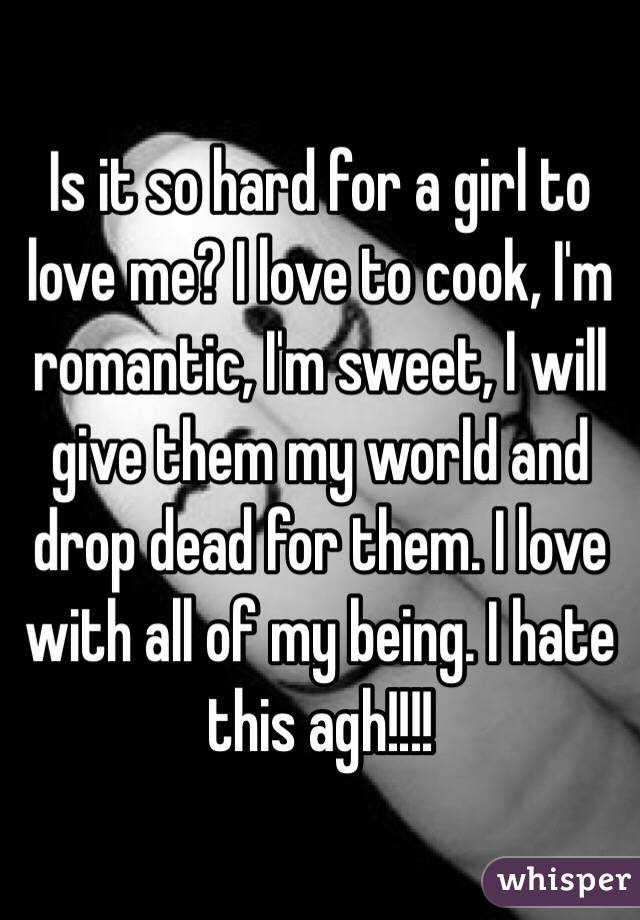 Is it so hard for a girl to love me? I love to cook, I'm romantic, I'm sweet, I will give them my world and drop dead for them. I love with all of my being. I hate this agh!!!! 