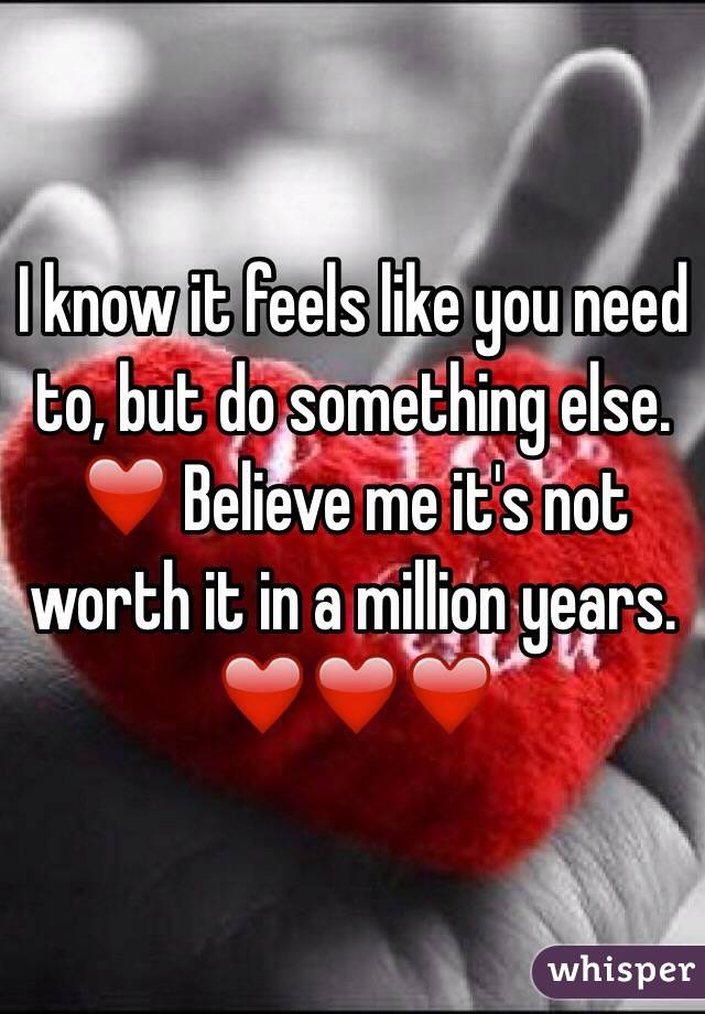 I know it feels like you need to, but do something else. ❤️ Believe me it's not worth it in a million years. ❤️❤️❤️