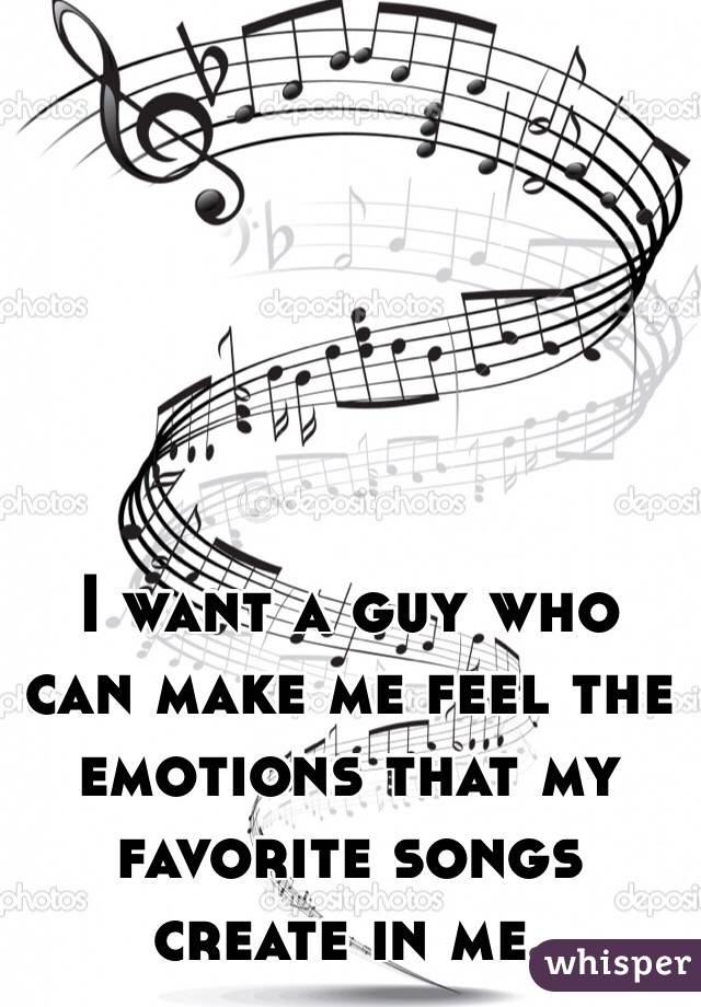 I want a guy who can make me feel the emotions that my favorite songs create in me.