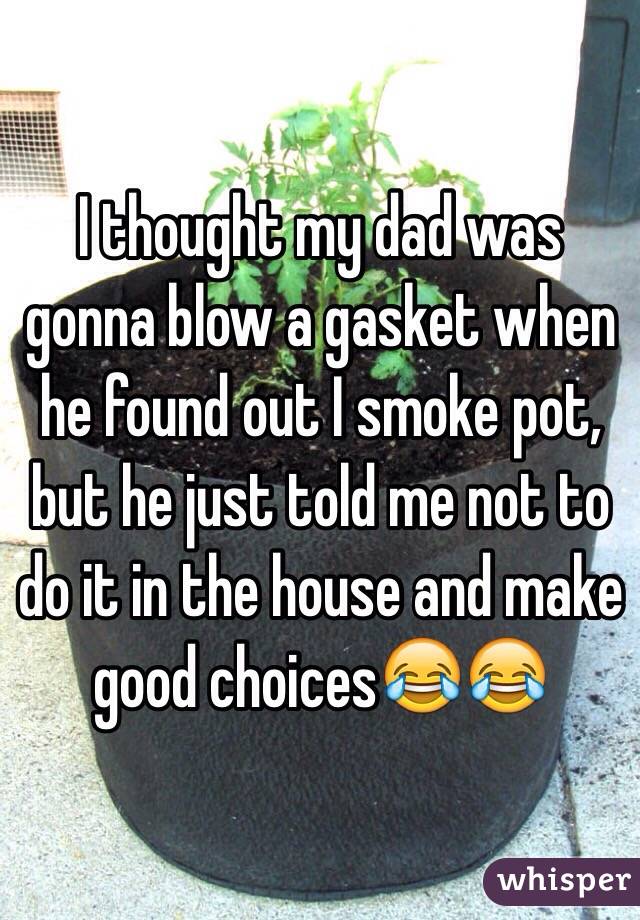 I thought my dad was gonna blow a gasket when he found out I smoke pot, but he just told me not to do it in the house and make good choices😂😂