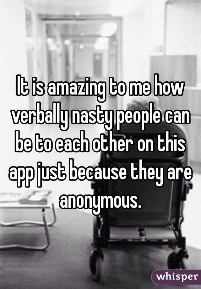 It is amazing to me how verbally nasty people can be to each other on this app just because they are anonymous. 