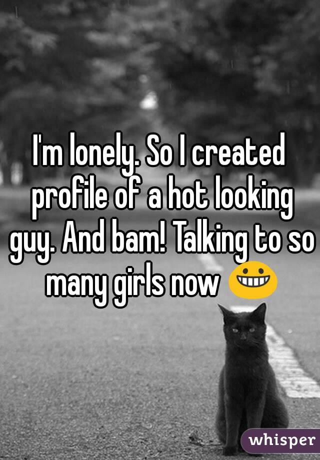 I'm lonely. So I created profile of a hot looking guy. And bam! Talking to so many girls now 😀