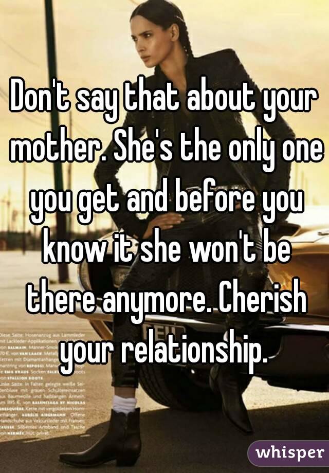 Don't say that about your mother. She's the only one you get and before you know it she won't be there anymore. Cherish your relationship. 