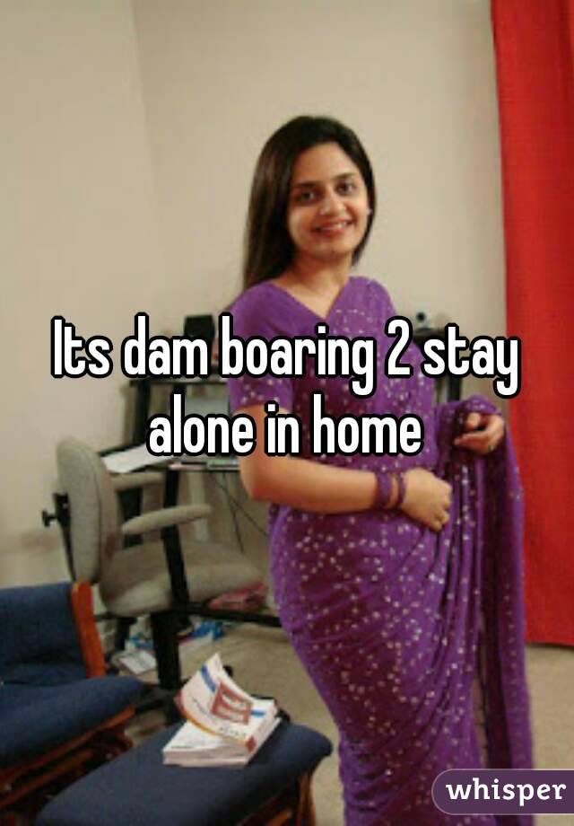 Its dam boaring 2 stay alone in home 