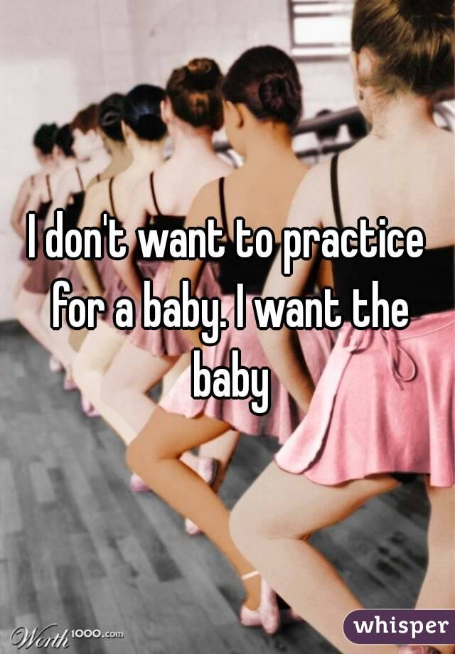 I don't want to practice for a baby. I want the baby