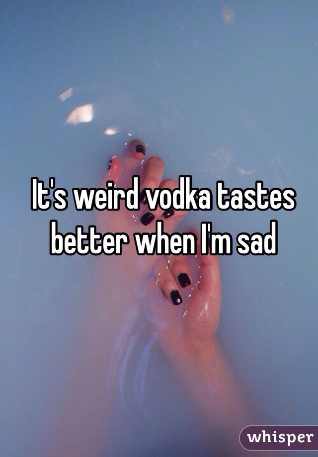 It's weird vodka tastes better when I'm sad 
