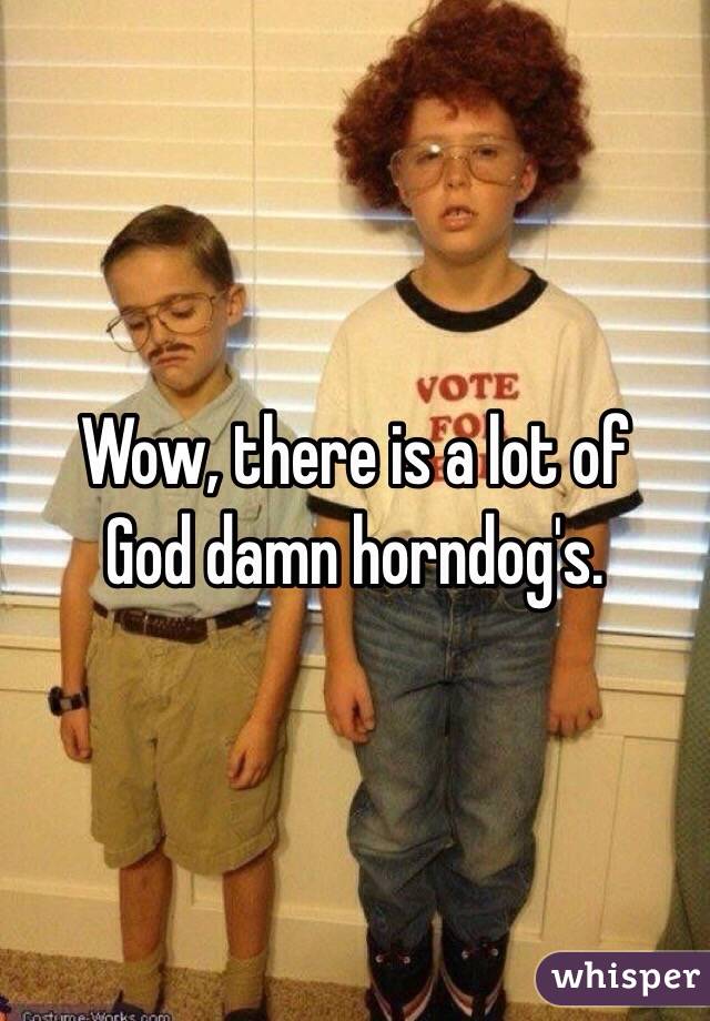 Wow, there is a lot of
God damn horndog's. 