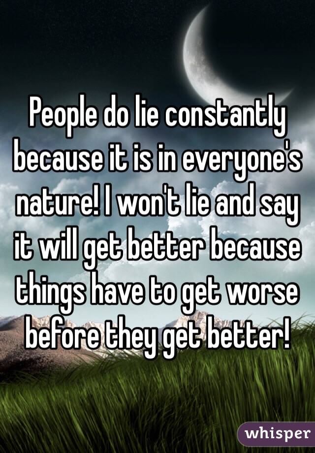 People do lie constantly because it is in everyone's nature! I won't lie and say it will get better because things have to get worse before they get better!