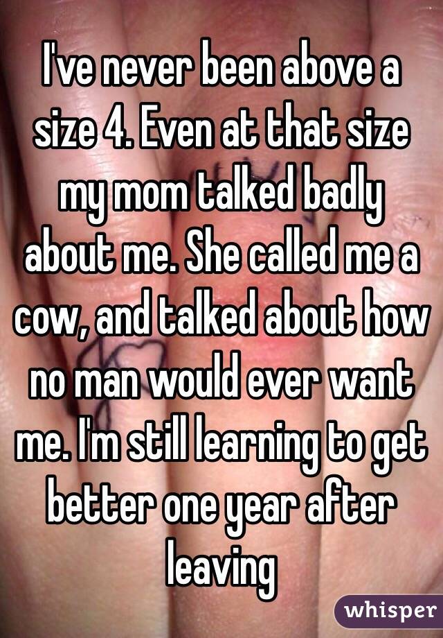 I've never been above a size 4. Even at that size my mom talked badly about me. She called me a cow, and talked about how no man would ever want me. I'm still learning to get better one year after leaving 