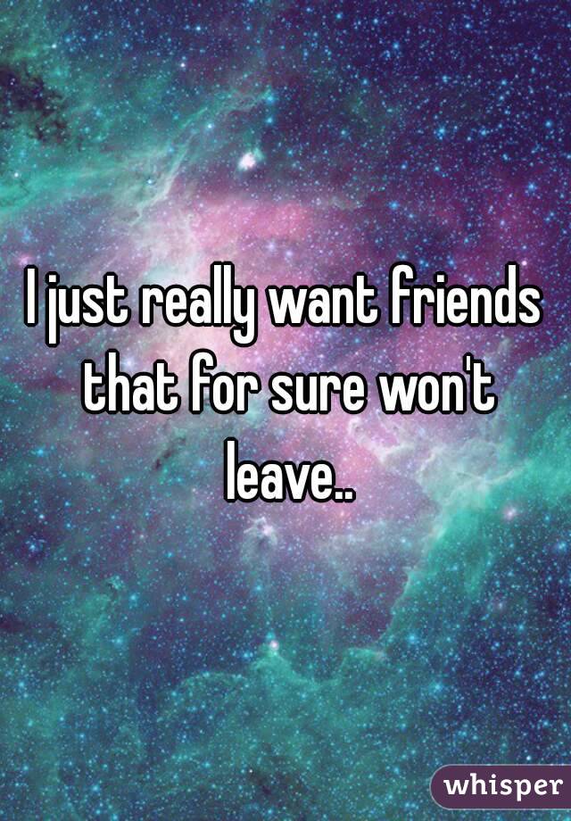 I just really want friends that for sure won't leave..