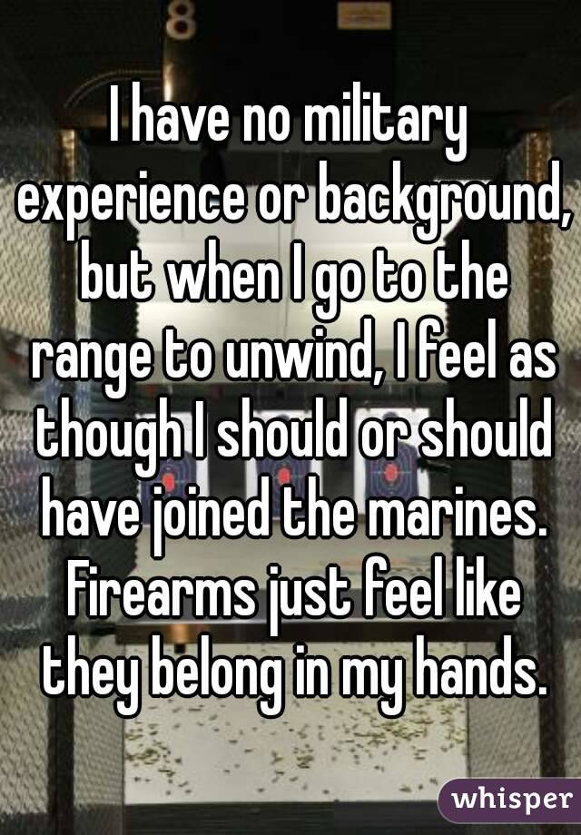 I have no military experience or background, but when I go to the range to unwind, I feel as though I should or should have joined the marines. Firearms just feel like they belong in my hands.
